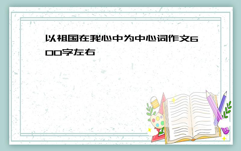 以祖国在我心中为中心词作文600字左右