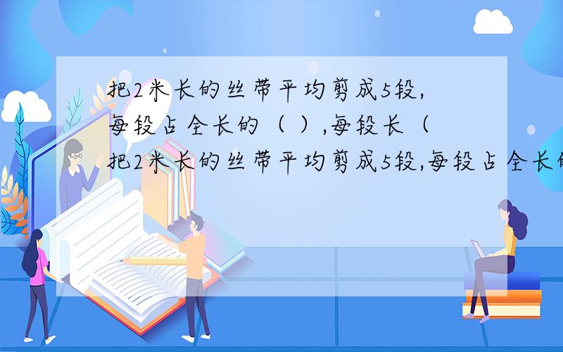 把2米长的丝带平均剪成5段,每段占全长的（ ）,每段长（把2米长的丝带平均剪成5段,每段占全长的（ ）,每段长（ ）米.除以一个不等于0的数,等于（ ）.