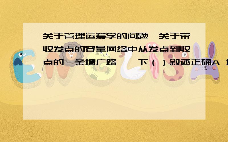 关于管理运筹学的问题,关于带收发点的容量网络中从发点到收点的一条增广路,一下（）叙述正确A 增广路上的有向边的方向必须是从发点指向收点的B 增广路上的有向边必须都是不饱和边C