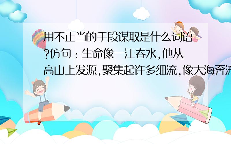 用不正当的手段谋取是什么词语?仿句：生命像一江春水,他从高山上发源,聚集起许多细流,像大海奔流.