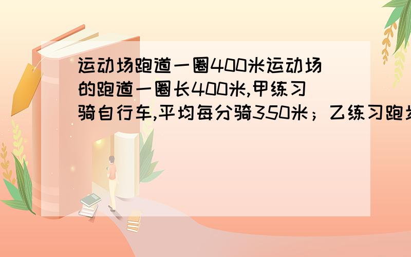 运动场跑道一圈400米运动场的跑道一圈长400米,甲练习骑自行车,平均每分骑350米；乙练习跑步,平均每分钟骑250米.两人从同一处同时反向出发,经过多少时间首次相遇?又经过多少时间再次相遇?