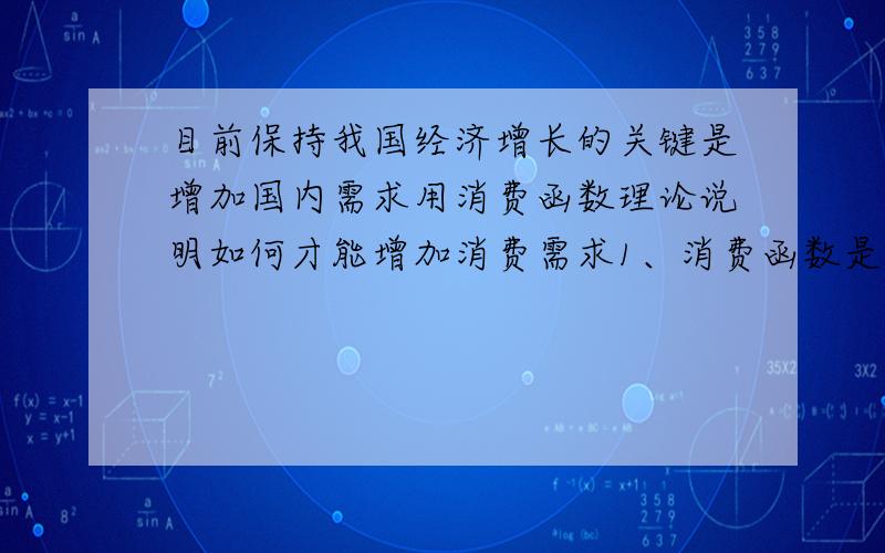 目前保持我国经济增长的关键是增加国内需求用消费函数理论说明如何才能增加消费需求1、消费函数是消费与收入之间的依存关系.在其他条件不变的情况下,消费随收入的变动而同方向变动,