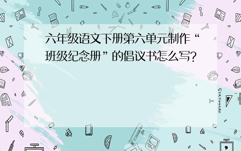 六年级语文下册第六单元制作“班级纪念册”的倡议书怎么写?