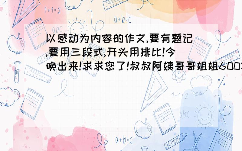 以感动为内容的作文,要有题记,要用三段式,开头用排比!今晚出来!求求您了!叔叔阿姨哥哥姐姐600字!10分钟之内被我采纳地人,一辈子发大财,会有一个人忠心的祝福你!