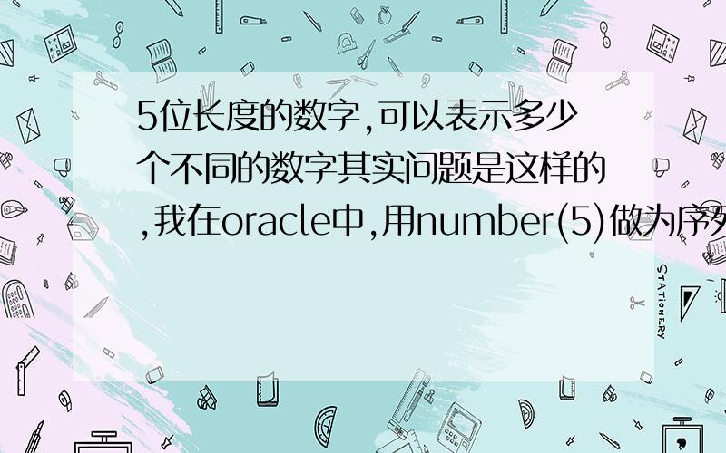 5位长度的数字,可以表示多少个不同的数字其实问题是这样的,我在oracle中,用number(5)做为序列的数据类型,那么这个序列最大可以存储的数就应该是99999,那就有一个问题,这个表中可以最多存储