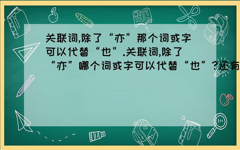 关联词,除了“亦”那个词或字可以代替“也”.关联词,除了“亦”哪个词或字可以代替“也”?还有“也”是表示那种类型的关联词?