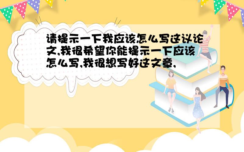 请提示一下我应该怎么写这议论文,我很希望你能提示一下应该怎么写,我很想写好这文章,