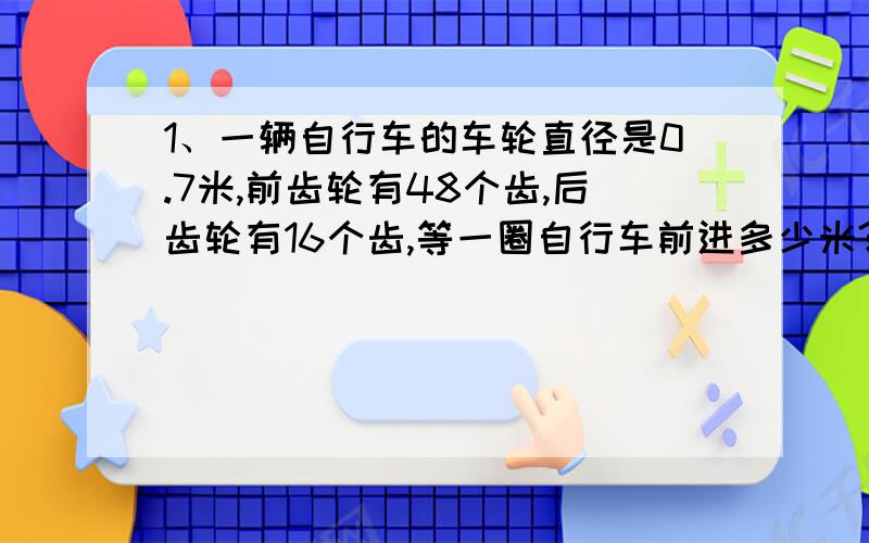 1、一辆自行车的车轮直径是0.7米,前齿轮有48个齿,后齿轮有16个齿,等一圈自行车前进多少米?2、一辆前齿轮有28个齿,后齿轮有14个齿,等一圈自行车前进5米,球自行车的车轮直径.（保留两位小数