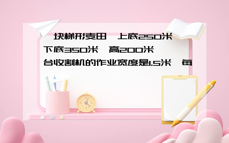 一块梯形麦田,上底250米,下底350米,高200米,一台收割机的作业宽度是1.5米,每