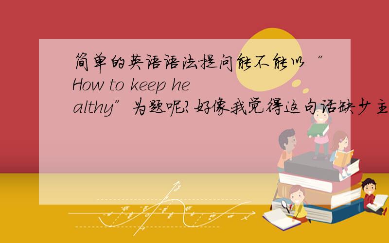 简单的英语语法提问能不能以“How to keep healthy”为题呢?好像我觉得这句话缺少主语,说不通啊.那“How do keep healthy”是不是错了呢?是不是英语句子中不一定要有主语呢?请赐教.