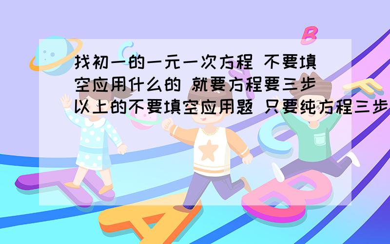 找初一的一元一次方程 不要填空应用什么的 就要方程要三步以上的不要填空应用题 只要纯方程三步以上 越多越好急用！！！！~~~~~最好100个以上 我这是寒假作业 做不完就要挨罚的 我不要