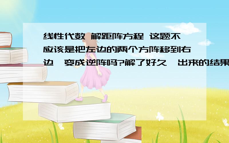 线性代数 解距阵方程 这题不应该是把左边的两个方阵移到右边,变成逆阵吗?解了好久,出来的结果就是和标准答案不同.请学霸点拨.感激不尽~