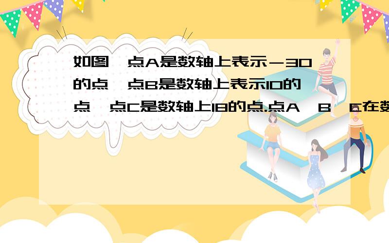 如图,点A是数轴上表示－30的点,点B是数轴上表示10的点,点C是数轴上18的点.点A,B,C在数轴上同时向正方向运动,点A的运动速度是每秒6个长度单位,点B和点C运动速度是每秒3个单位长度.设三个点