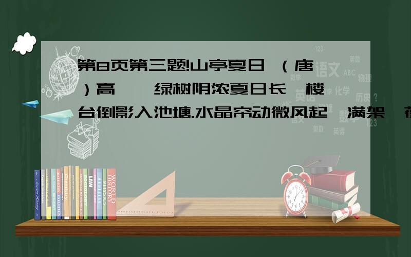 第8页第三题!山亭夏日 （唐）高 骈 绿树阴浓夏日长,楼台倒影入池塘.水晶帘动微风起,满架蔷薇一院香.译文] 夏季天长了,绿树枝叶茂盛,树阴非常浓密；池塘中水平如镜,映照着楼台的倒影.微