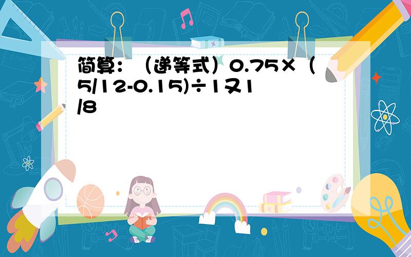 简算：（递等式）0.75×（5/12-0.15)÷1又1/8