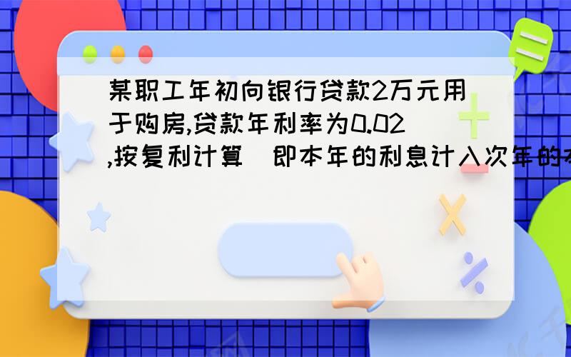 某职工年初向银行贷款2万元用于购房,贷款年利率为0.02,按复利计算(即本年的利息计入次年的本金生息)若这次贷款要求分十次等饿还清,每年一次,从贷款次年年初开始还,则每年应还多少元?