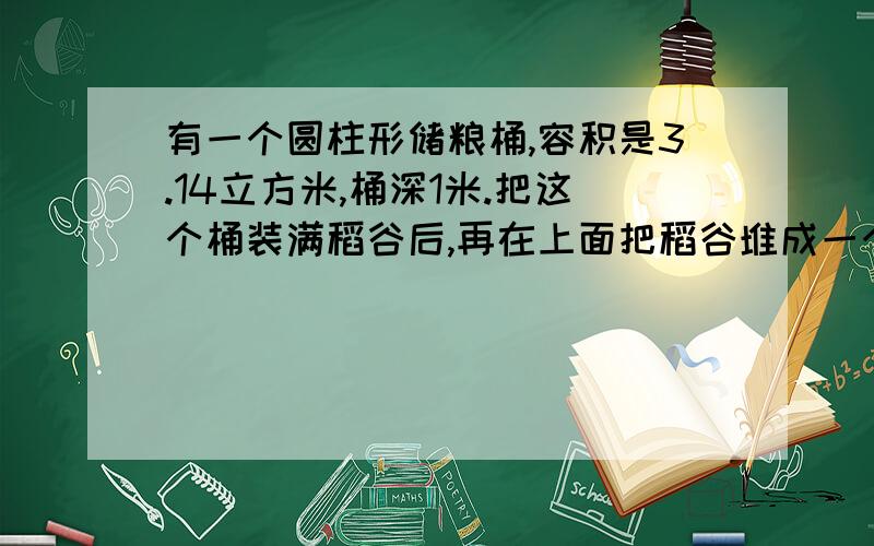 有一个圆柱形储粮桶,容积是3.14立方米,桶深1米.把这个桶装满稻谷后,再在上面把稻谷堆成一个高0.3米的圆锥,这个储粮桶里稻谷的体积一共是多少?