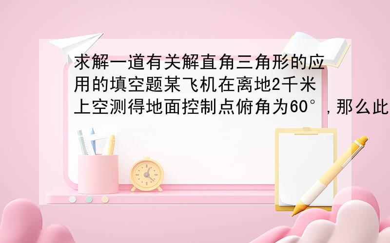 求解一道有关解直角三角形的应用的填空题某飞机在离地2千米上空测得地面控制点俯角为60°,那么此时飞机与地面控制点之间的距离是几米?