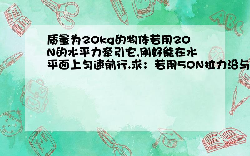 质量为20kg的物体若用20N的水平力牵引它,刚好能在水平面上匀速前行.求：若用50N拉力沿与水平方向成37°的夹角向斜上方拉他,使物体由静止出发在水平面上前进2s后,（g取10m/s²,sin37°=0.6,cos3