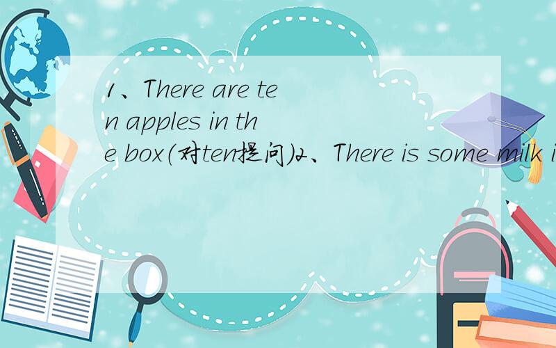 1、There are ten apples in the box（对ten提问）2、There is some milk in the glass.（改为一般疑问句）