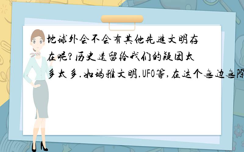 地球外会不会有其他先进文明存在呢?历史遗留给我们的疑团太多太多.如玛雅文明.UFO等,在这个无边无际的宇宙中会不会有比我们人类先进的文明呢.也许是我们科技不够发达.联系不到他们,也