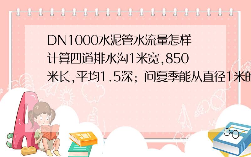 DN1000水泥管水流量怎样计算四道排水沟1米宽,850米长,平均1.5深；问夏季能从直径1米的水泥管顺利排出吗?另求水流量计算公式?