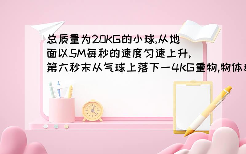 总质量为20KG的小球,从地面以5M每秒的速度匀速上升,第六秒末从气球上落下一4KG重物,物体着地时求气球高解析清楚点,不求答案求思路