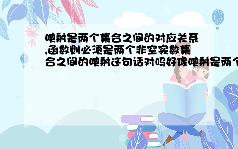 映射是两个集合之间的对应关系,函数则必须是两个非空实数集合之间的映射这句话对吗好像映射是两个非空集合之间的对应关系