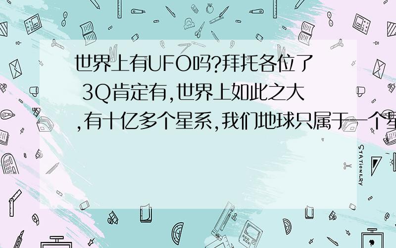 世界上有UFO吗?拜托各位了 3Q肯定有,世界上如此之大,有十亿多个星系,我们地球只属于一个星系当中的一小部分,科学家猜测宇宙当中可能有80多个向地球一样的星球.世界上有许多未解之谜,传