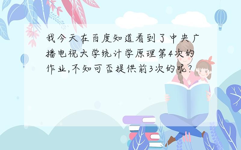 我今天在百度知道看到了中央广播电视大学统计学原理第4次的作业,不知可否提供前3次的呢?