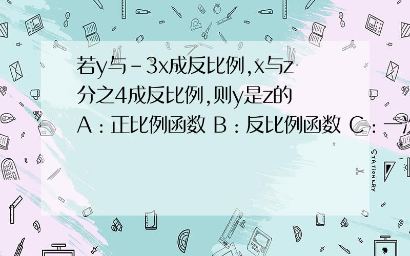 若y与-3x成反比例,x与z分之4成反比例,则y是z的 A：正比例函数 B：反比例函数 C：一次函数 D：不能确定