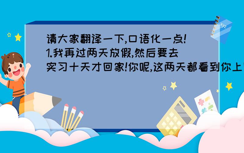 请大家翻译一下,口语化一点!1.我再过两天放假,然后要去实习十天才回家!你呢,这两天都看到你上网.2.我说到做到!3.我要去洗澡了,下次再聊吧!