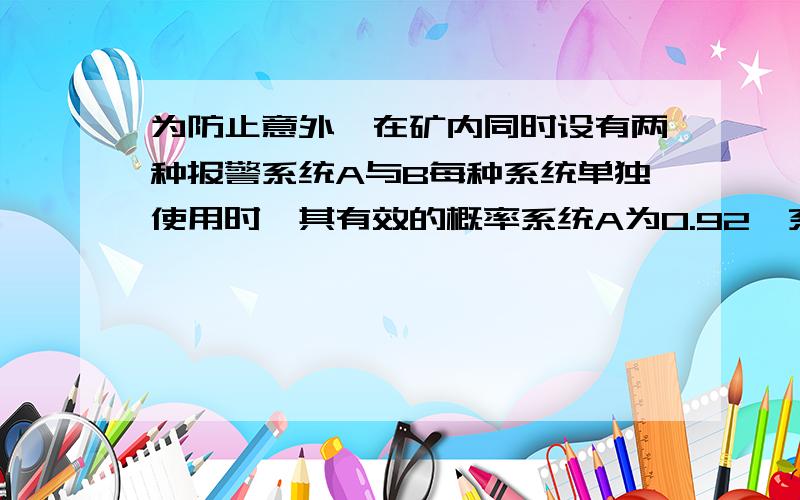 为防止意外,在矿内同时设有两种报警系统A与B每种系统单独使用时,其有效的概率系统A为0.92,系统B为0.93,在A失灵的条件下,B有效的概率为0.85,求(1) 发生意外时,这两个报警系统至少有一个有效