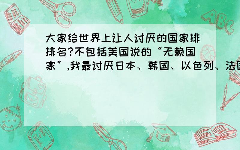 大家给世界上让人讨厌的国家排排名?不包括美国说的“无赖国家”,我最讨厌日本、韩国、以色列、法国、英