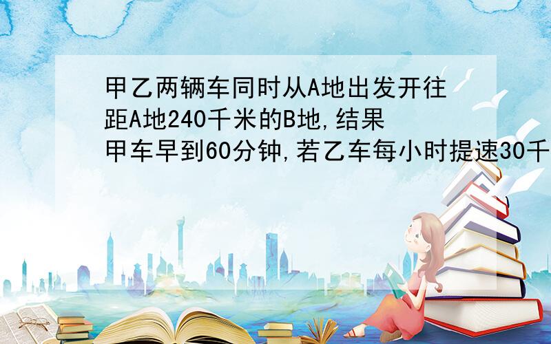 甲乙两辆车同时从A地出发开往距A地240千米的B地,结果甲车早到60分钟,若乙车每小时提速30千米,则乙车比甲撤早到20分钟,求甲,乙两车的速度要列方程和解,主要还是列式子,给个设原方程,给个