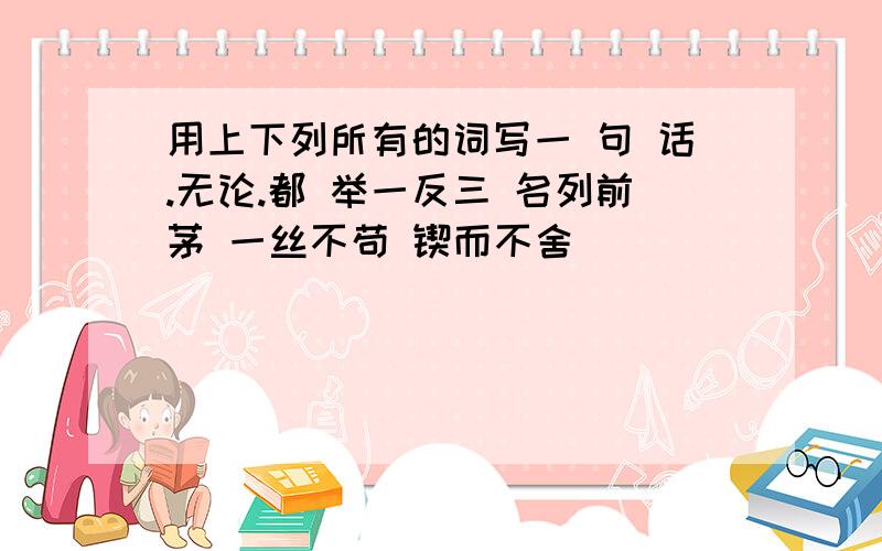 用上下列所有的词写一 句 话.无论.都 举一反三 名列前茅 一丝不苟 锲而不舍