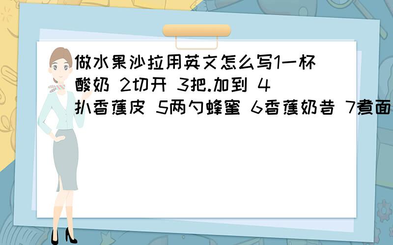 做水果沙拉用英文怎么写1一杯酸奶 2切开 3把.加到 4扒香蕉皮 5两勺蜂蜜 6香蕉奶昔 7煮面条 8把.倒进 9把...混合到一起我们需要多少酸奶把爆米花放进爆米花机里让我们制作水果沙拉吧然后将