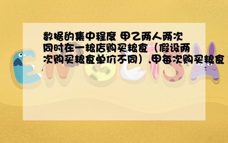 数据的集中程度 甲乙两人两次同时在一粮店购买粮食（假设两次购买粮食单价不同）,甲每次购买粮食100公斤,乙每次购买粮食用去100元,设甲乙两人第一购买粮食的单价x/公斤,第二次购买粮食