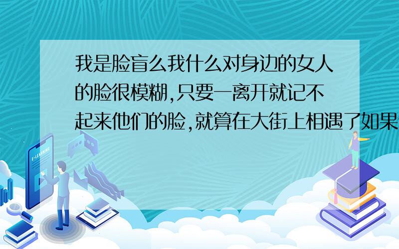 我是脸盲么我什么对身边的女人的脸很模糊,只要一离开就记不起来他们的脸,就算在大街上相遇了如果他换了衣服的话我就完全认不出来.如果3个差不多胖瘦的女在一起,我真的不知道谁是谁