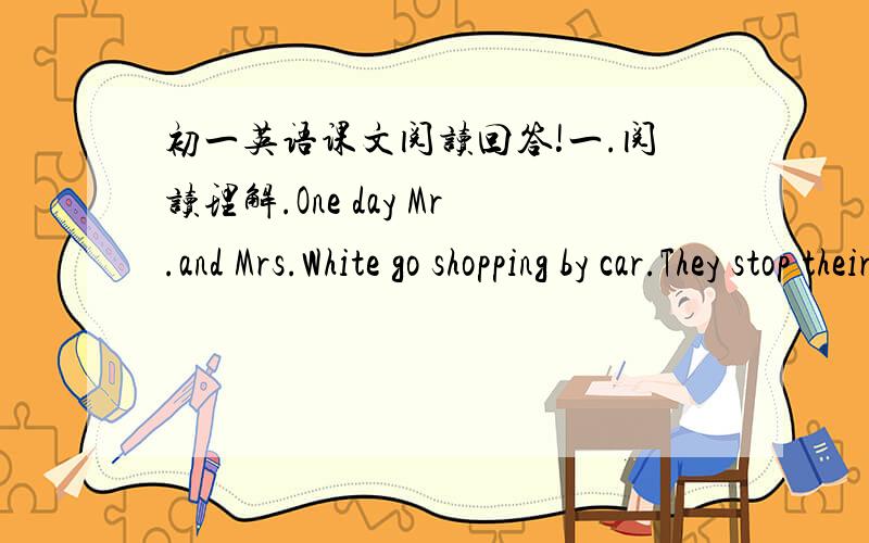 初一英语课文阅读回答!一.阅读理解.One day Mr.and Mrs.White go shopping by car.They stop their car near a shop.They went to put the things in their car.But Mr.White can’t open the door of the car.”Let’s ask a policeman for help,”