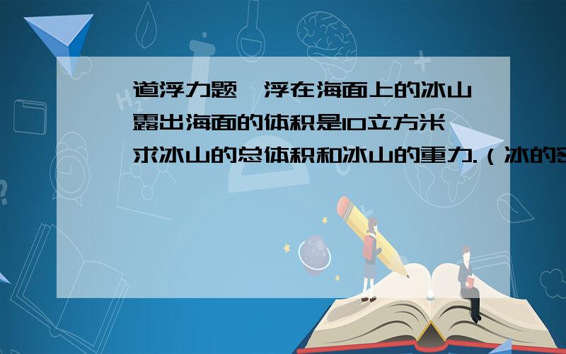 一道浮力题,浮在海面上的冰山,露出海面的体积是10立方米,求冰山的总体积和冰山的重力.（冰的密度是0.9g/cm3,海水的密度为1.03g/cm3）