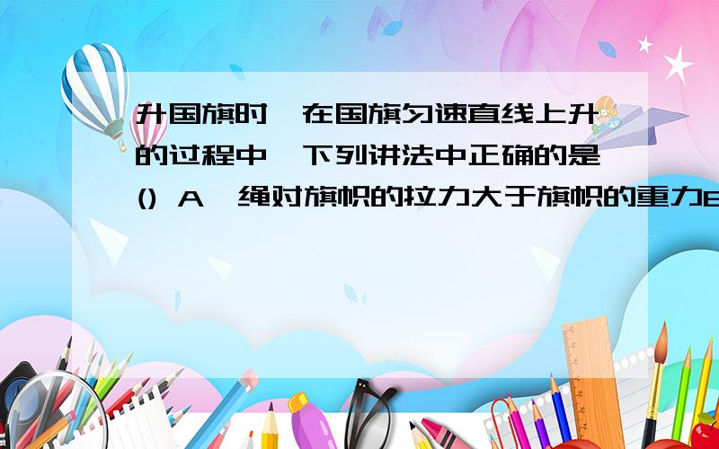 升国旗时,在国旗匀速直线上升的过程中,下列讲法中正确的是() A,绳对旗帜的拉力大于旗帜的重力B、旗帜受到的重力与绳对旗帜的拉力是一对平衡力C、旗帜受到的重力与旗帜对绳的拉力是一