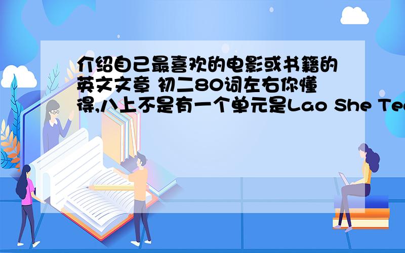 介绍自己最喜欢的电影或书籍的英文文章 初二80词左右你懂得,八上不是有一个单元是Lao She Teahouse,就那个差不多.不要太深奥的单词,语法也不用太深奥的,语言好一点就可以了.不要太深奥的电