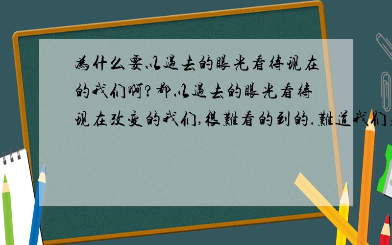 为什么要以过去的眼光看待现在的我们啊?都以过去的眼光看待现在改变的我们,很难看的到的.难道我们身上没有优点吗?