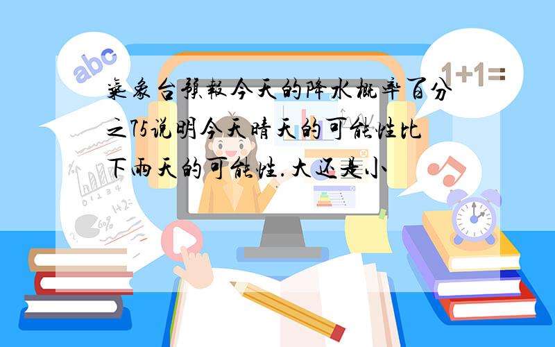 气象台预报今天的降水概率百分之75说明今天晴天的可能性比下雨天的可能性.大还是小