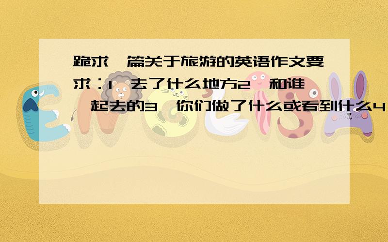 跪求一篇关于旅游的英语作文要求：1、去了什么地方2、和谁一起去的3、你们做了什么或看到什么4、旅行的感受5、怎么去的6、什么时候去的