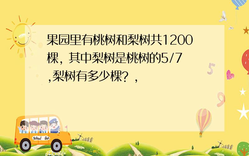 果园里有桃树和梨树共1200棵, 其中梨树是桃树的5/7,梨树有多少棵? ,