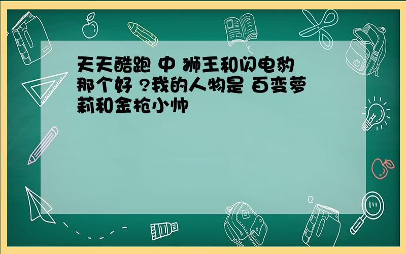 天天酷跑 中 狮王和闪电豹 那个好 ?我的人物是 百变萝莉和金枪小帅