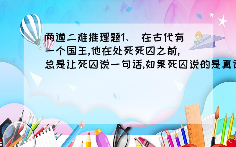 两道二难推理题1、 在古代有一个国王,他在处死死囚之前,总是让死囚说一句话,如果死囚说的是真话则砍头,假话则处以绞刑,如果死囚说的话模棱两可,判断不出真假,则按假话处理,有一个聪明