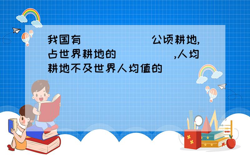 我国有______公顷耕地,占世界耕地的_____,人均耕地不及世界人均值的_______